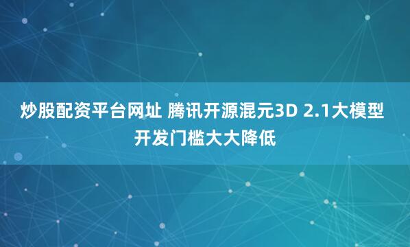 炒股配资平台网址 腾讯开源混元3D 2.1大模型 开发门槛大大降低