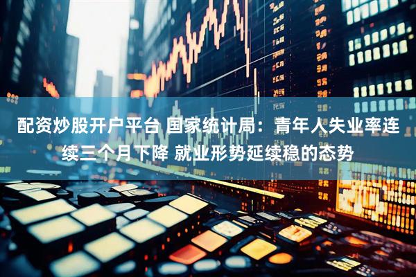 配资炒股开户平台 国家统计局：青年人失业率连续三个月下降 就业形势延续稳的态势