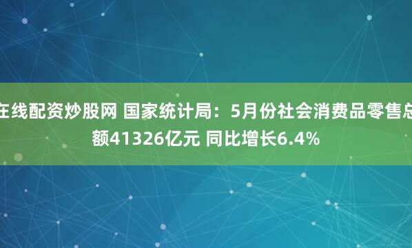 在线配资炒股网 国家统计局：5月份社会消费品零售总额41326亿元 同比增长6.4%