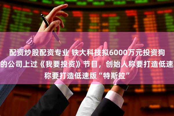 配资炒股配资专业 铁大科技拟6000万元投资狗熊机器人 标的公司上过《我要投资》节目，创始人称要打造低速版“特斯拉”