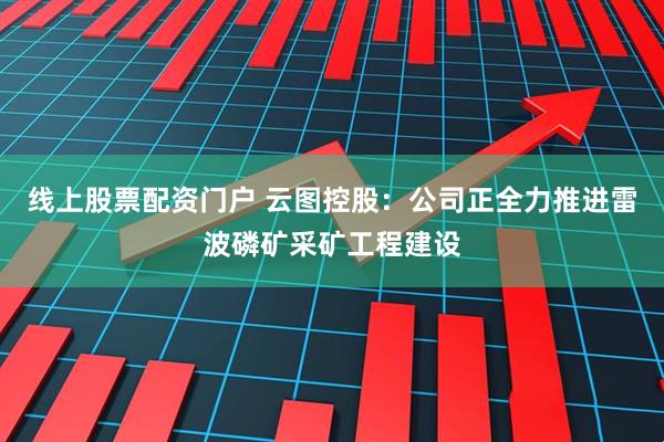 线上股票配资门户 云图控股：公司正全力推进雷波磷矿采矿工程建设