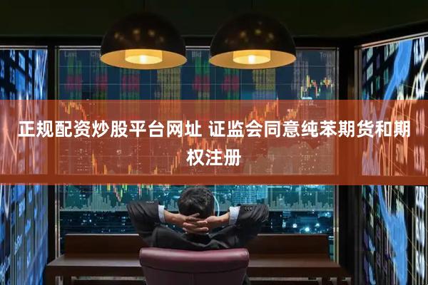 正规配资炒股平台网址 证监会同意纯苯期货和期权注册