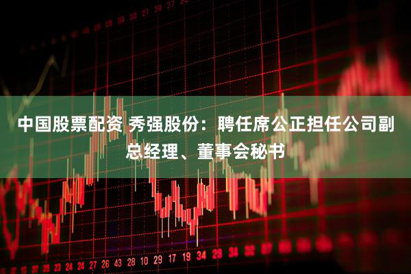 中国股票配资 秀强股份：聘任席公正担任公司副总经理、董事会秘书