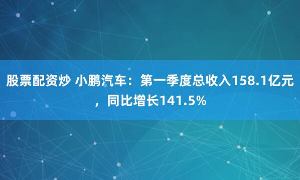 股票配资炒 小鹏汽车：第一季度总收入158.1亿元，同比增长141.5%