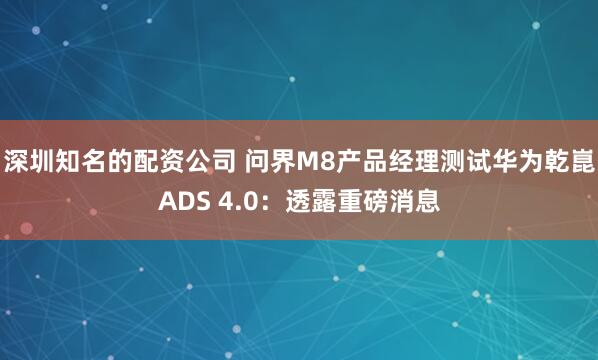 深圳知名的配资公司 问界M8产品经理测试华为乾崑ADS 4.0：透露重磅消息