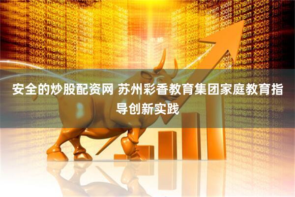 安全的炒股配资网 苏州彩香教育集团家庭教育指导创新实践