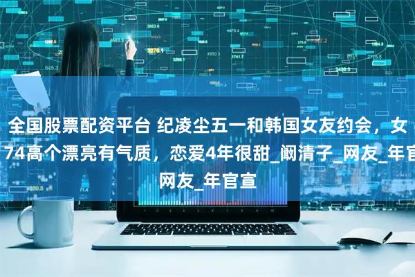 全国股票配资平台 纪凌尘五一和韩国女友约会，女友174高个漂亮有气质，恋爱4年很甜_阚清子_网友_年官宣