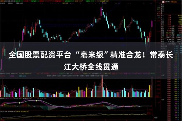 全国股票配资平台 “毫米级”精准合龙！常泰长江大桥全线贯通