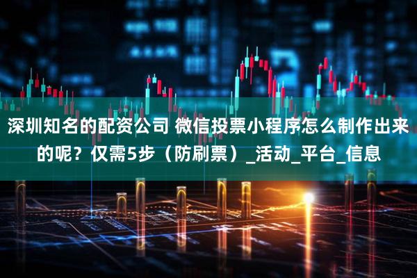 深圳知名的配资公司 微信投票小程序怎么制作出来的呢？仅需5步（防刷票）_活动_平台_信息