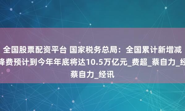 全国股票配资平台 国家税务总局：全国累计新增减税降费预计到今年年底将达10.5万亿元_费超_蔡自力_经讯