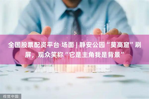 全国股票配资平台 场面 | 静安公园“莫高窟”刷屏，观众笑称“它是主角我是背景”