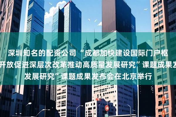 深圳知名的配资公司 “成都加快建设国际门户枢纽城市 以高水平开放促进深层次改革推动高质量发展研究”课题成果发布会在北京举行