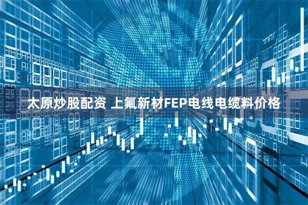 太原炒股配资 上氟新材FEP电线电缆料价格