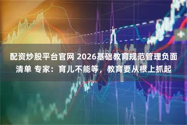 配资炒股平台官网 2026基础教育规范管理负面清单 专家：育儿不能等，教育要从根上抓起