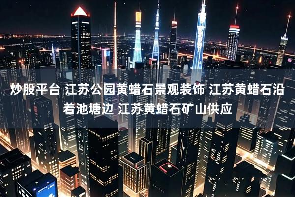炒股平台 江苏公园黄蜡石景观装饰 江苏黄蜡石沿着池塘边 江苏黄蜡石矿山供应