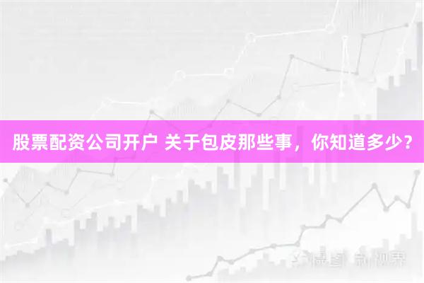 股票配资公司开户 关于包皮那些事，你知道多少？