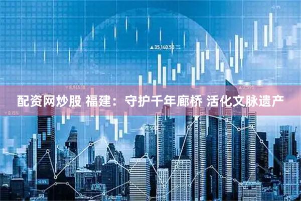 配资网炒股 福建：守护千年廊桥 活化文脉遗产